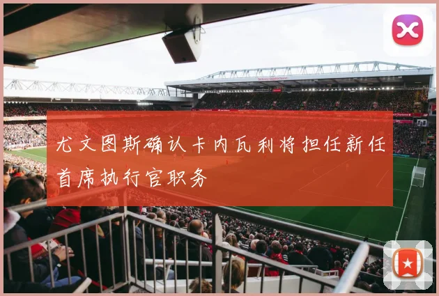 尤文图斯确认卡内瓦利将担任新任首席执行官职务