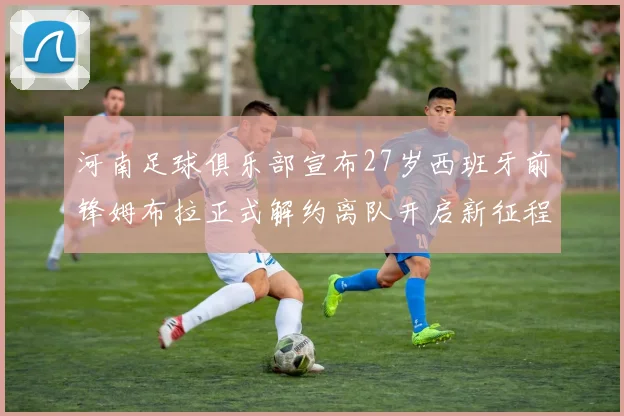 河南足球俱乐部宣布27岁西班牙前锋姆布拉正式解约离队开启新征程