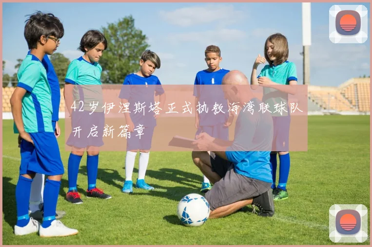 42岁伊涅斯塔正式执教海湾联球队开启新篇章