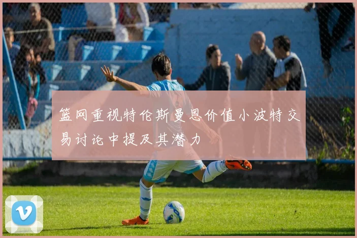 篮网重视特伦斯曼恩价值小波特交易讨论中提及其潜力