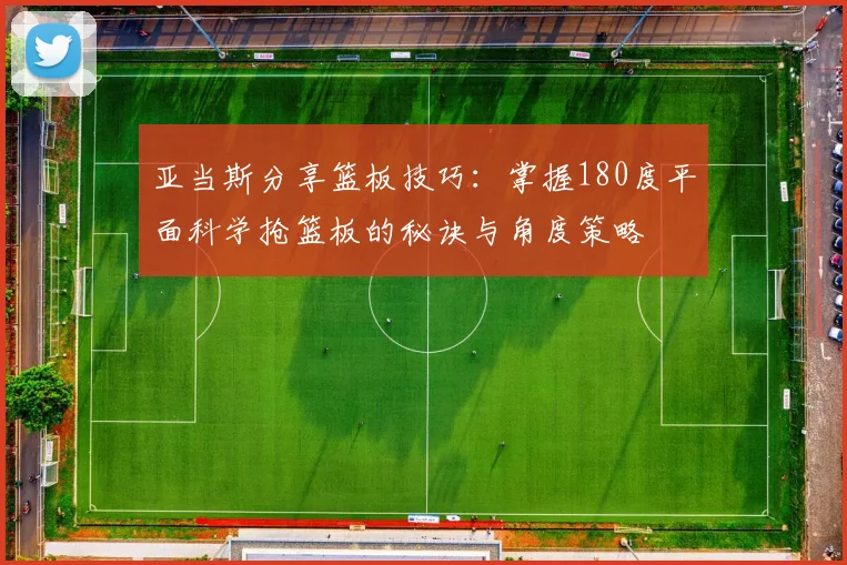 亚当斯分享篮板技巧：掌握180度平面科学抢篮板的秘诀与角度策略