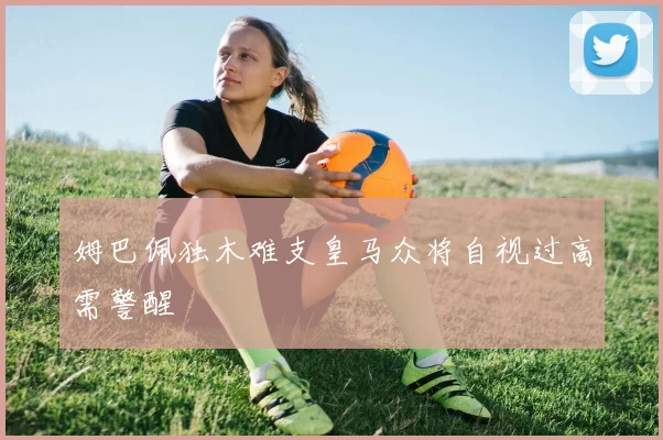 姆巴佩独木难支皇马众将自视过高需警醒