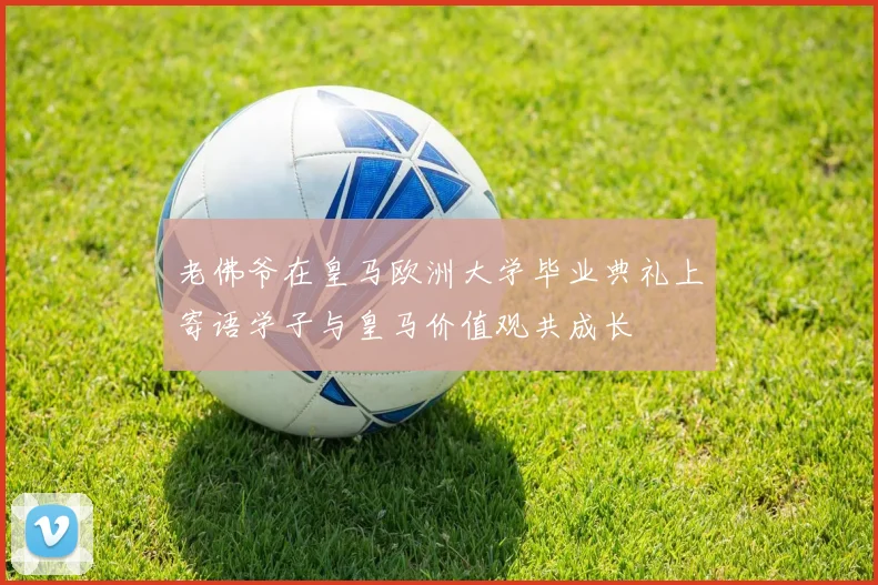 老佛爷在皇马欧洲大学毕业典礼上寄语学子与皇马价值观共成长