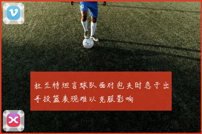 杜兰特坦言球队面对包夹时急于出手投篮表现难以克服影响