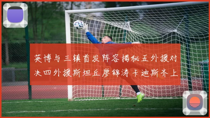 英博与三镇首发阵容揭秘五外援对决四外援斯坦丘廖锦涛卡迪斯齐上阵