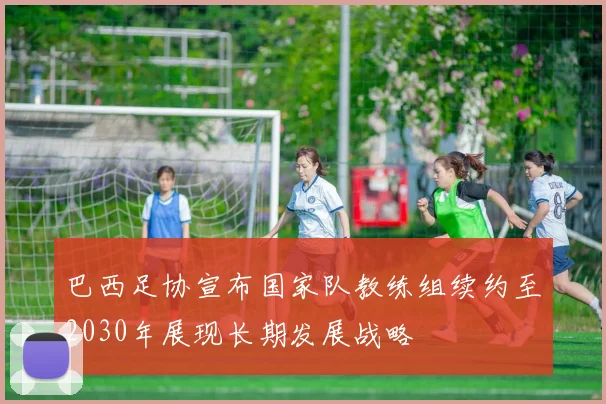 巴西足协宣布国家队教练组续约至2030年展现长期发展战略