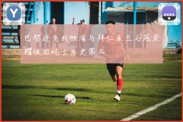 巴黎连克利物浦与拜仁米兰七冠荣耀依旧屹立历史第二