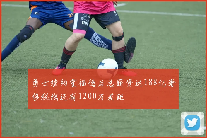 勇士续约霍福德后总薪资达188亿奢侈税线还有1200万差距