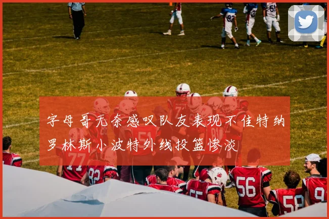 字母哥无奈感叹队友表现不佳特纳罗林斯小波特外线投篮惨淡