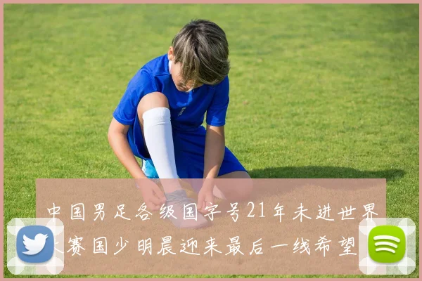中国男足各级国字号21年未进世界大赛国少明晨迎来最后一线希望