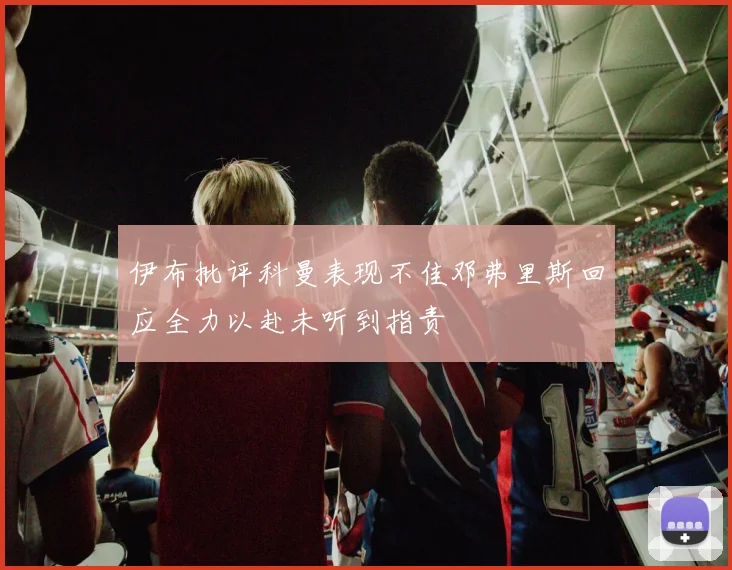 伊布批评科曼表现不佳邓弗里斯回应全力以赴未听到指责