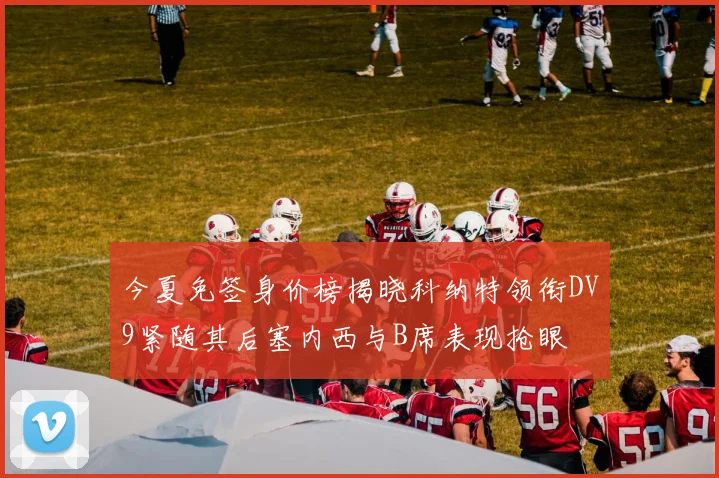 今夏免签身价榜揭晓科纳特领衔DV9紧随其后塞内西与B席表现抢眼