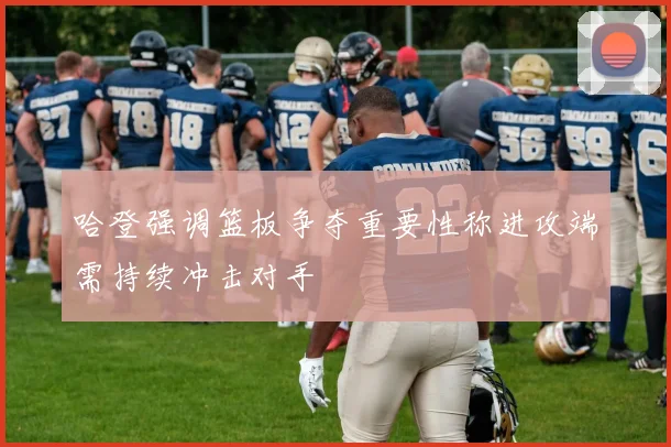 哈登强调篮板争夺重要性称进攻端需持续冲击对手