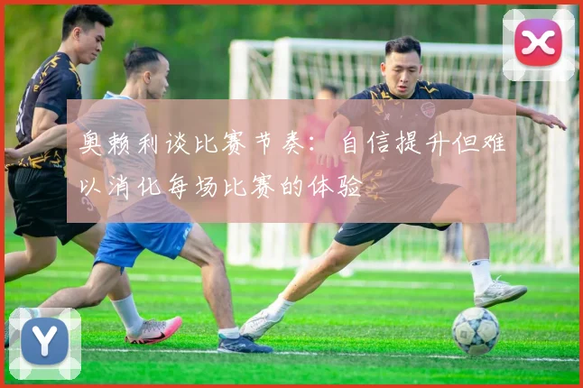 奥赖利谈比赛节奏：自信提升但难以消化每场比赛的体验