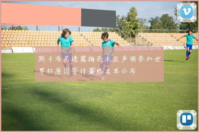 斯卡洛尼透露梅西未发声明参加世界杯原因等待最终名单公布