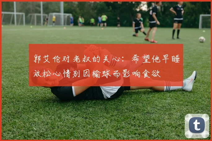 郭艾伦对老叔的关心：希望他早睡放松心情别因输球而影响食欲