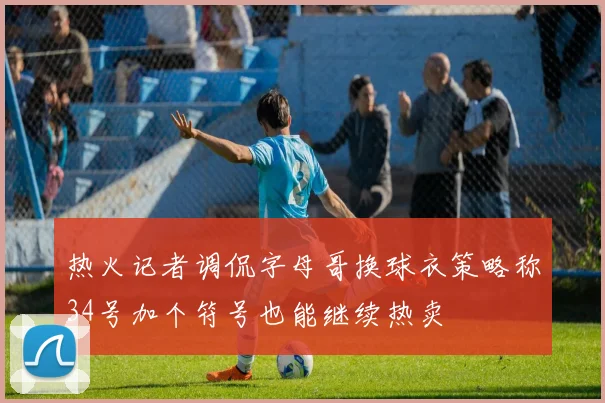 热火记者调侃字母哥换球衣策略称34号加个符号也能继续热卖