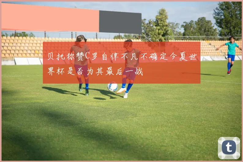 贝托称赞C罗自律不凡不确定今夏世界杯是否为其最后一战
