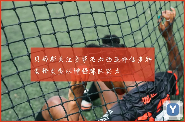 贝蒂斯关注贡萨洛加西亚评估多种前锋类型以增强球队实力