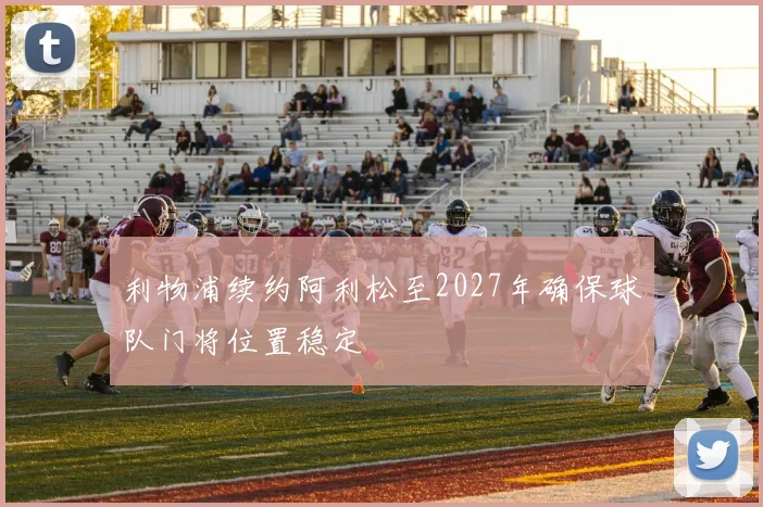 利物浦续约阿利松至2027年确保球队门将位置稳定