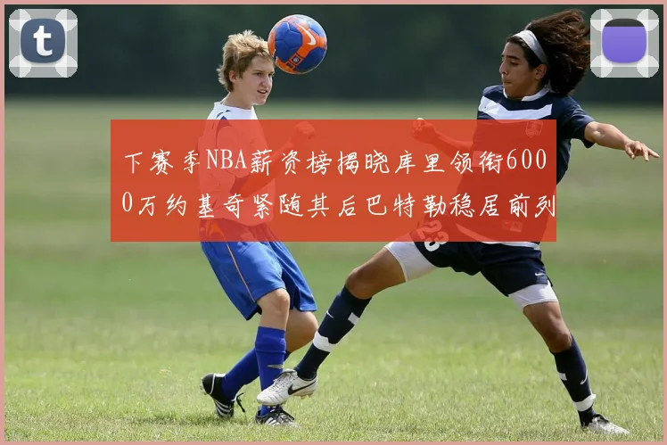 下赛季NBA薪资榜揭晓库里领衔6000万约基奇紧随其后巴特勒稳居前列