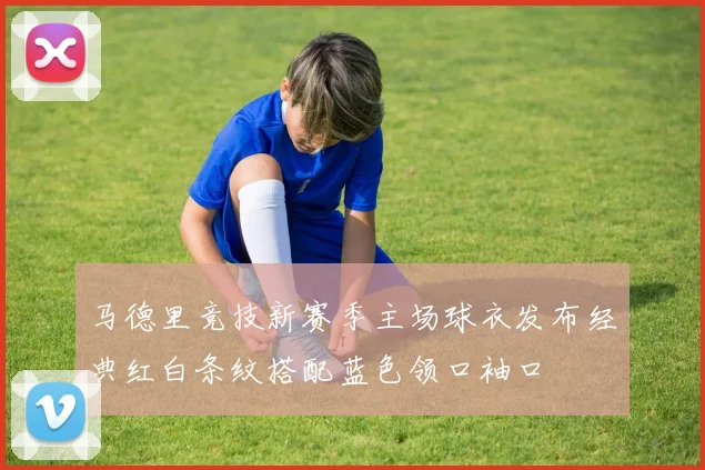 马德里竞技新赛季主场球衣发布经典红白条纹搭配蓝色领口袖口