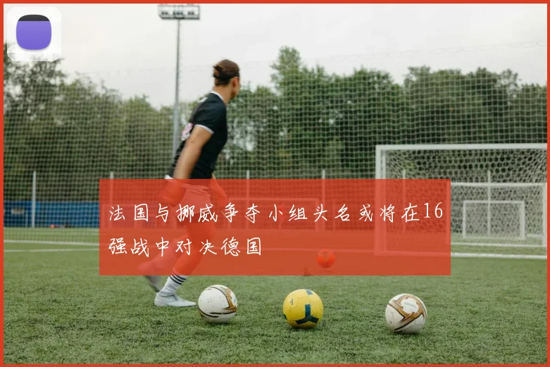法国与挪威争夺小组头名或将在16强战中对决德国