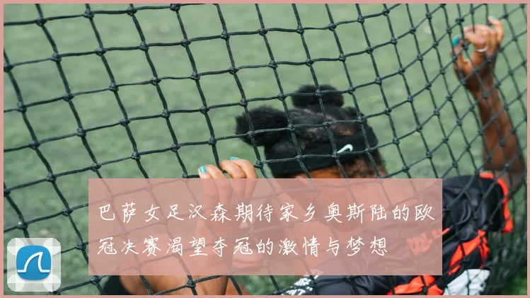 巴萨女足汉森期待家乡奥斯陆的欧冠决赛渴望夺冠的激情与梦想