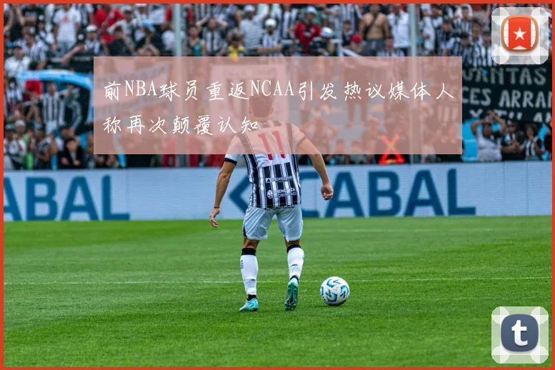 前NBA球员重返NCAA引发热议媒体人称再次颠覆认知