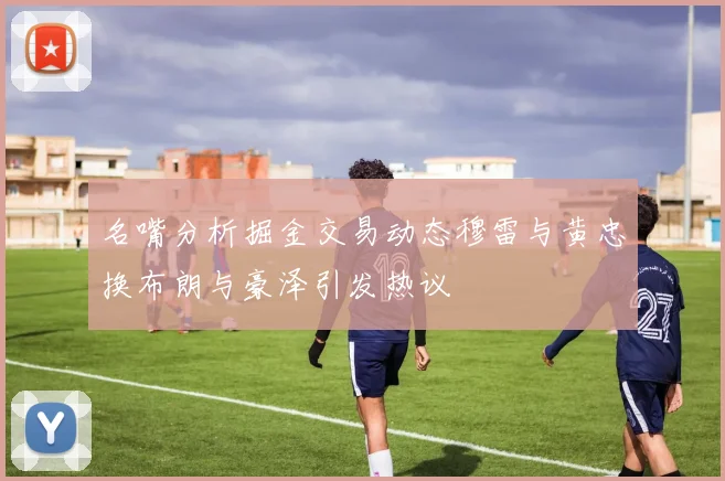 名嘴分析掘金交易动态穆雷与黄忠换布朗与豪泽引发热议