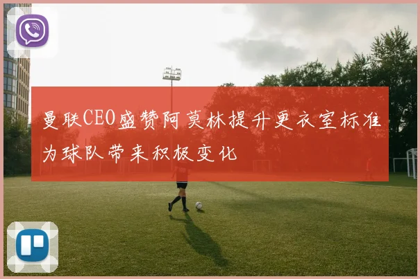 曼联CEO盛赞阿莫林提升更衣室标准为球队带来积极变化