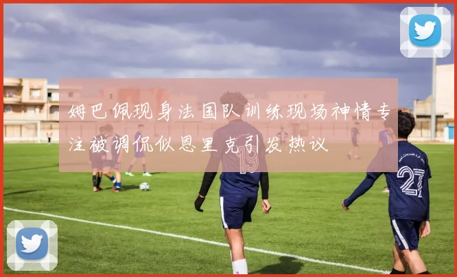姆巴佩现身法国队训练现场神情专注被调侃似恩里克引发热议