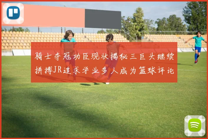 骑士夺冠功臣现状揭秘三巨头继续拼搏JR追求学业多人成为篮球评论员