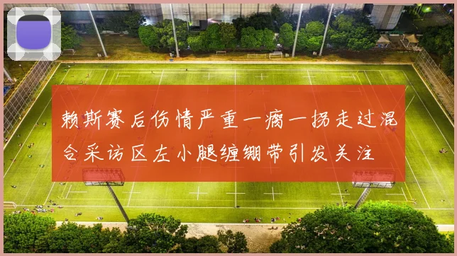 赖斯赛后伤情严重一瘸一拐走过混合采访区左小腿缠绷带引发关注