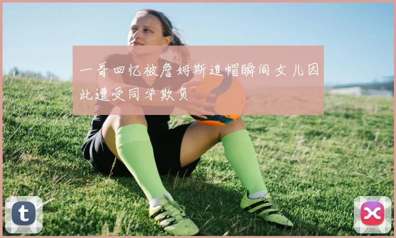 一哥回忆被詹姆斯追帽瞬间女儿因此遭受同学欺负